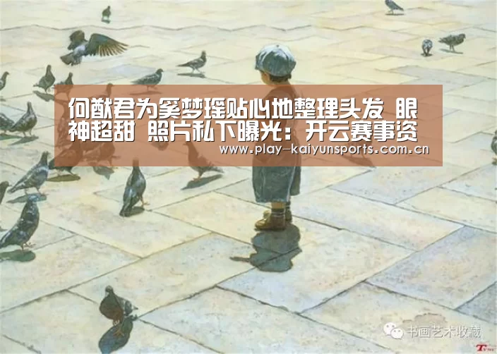 何猷君为奚梦瑶贴心地整理头发 眼神超甜 照片私下曝光：开云赛
